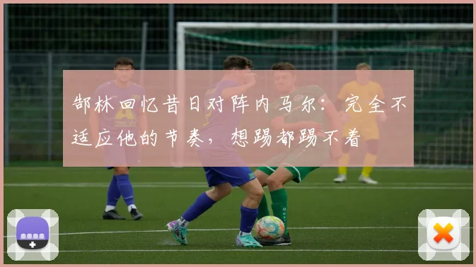 郜林回忆昔日对阵内马尔：完全不适应他的节奏，想踢都踢不着