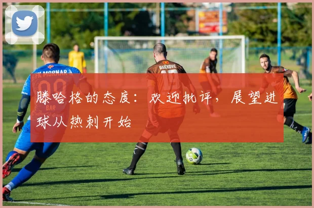 滕哈格的态度：欢迎批评，展望进球从热刺开始