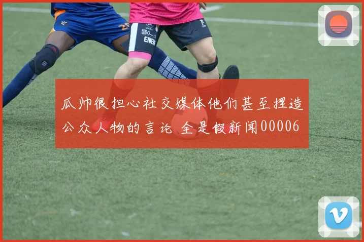 瓜帅很担心社交媒体他们甚至捏造公众人物的言论 全是假新闻0000644