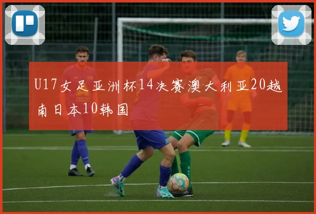 U17女足亚洲杯14决赛澳大利亚20越南日本10韩国