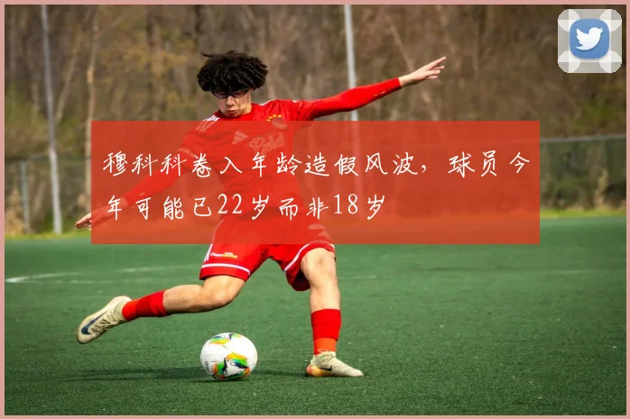 穆科科卷入年龄造假风波，球员今年可能已22岁而非18岁
