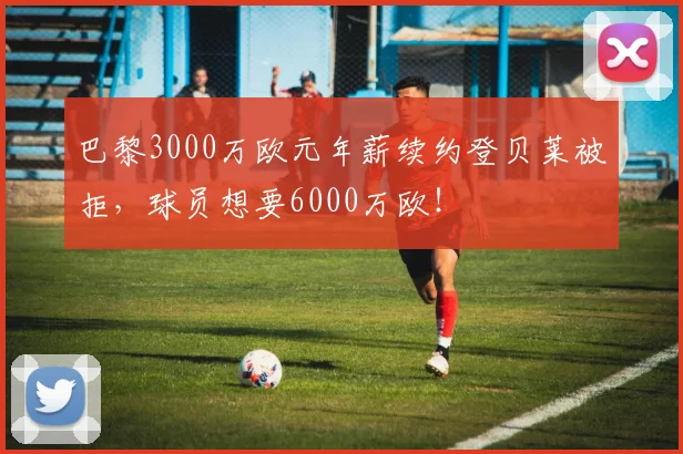 巴黎3000万欧元年薪续约登贝莱被拒，球员想要6000万欧！