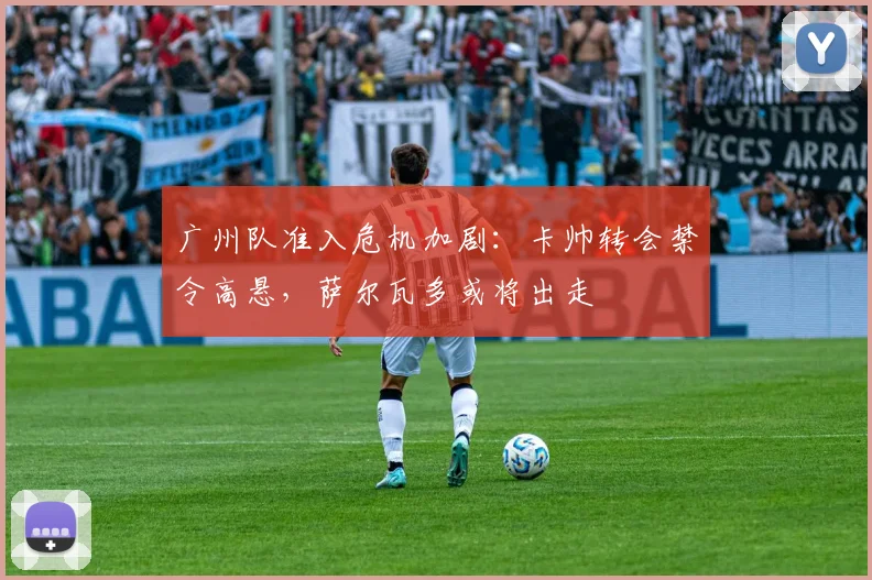广州队准入危机加剧：卡帅转会禁令高悬，萨尔瓦多或将出走