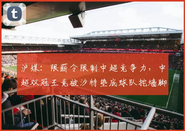 沪媒：限薪令限制中超竞争力，中超双冠王竟被沙特垫底球队挖墙脚