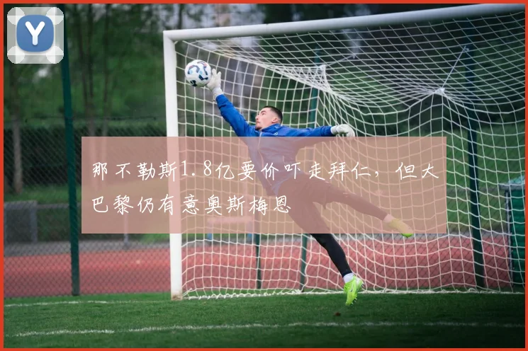 那不勒斯1.8亿要价吓走拜仁，但大巴黎仍有意奥斯梅恩