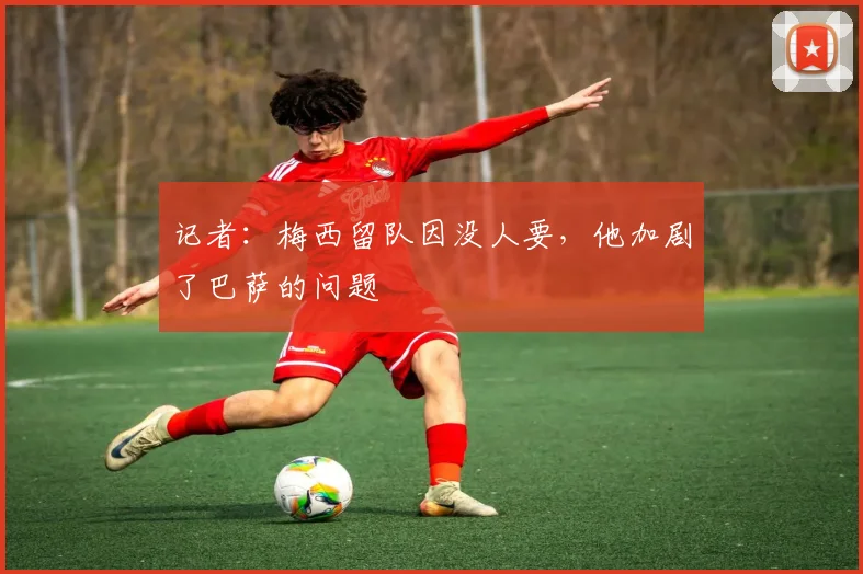 记者：梅西留队因没人要，他加剧了巴萨的问题