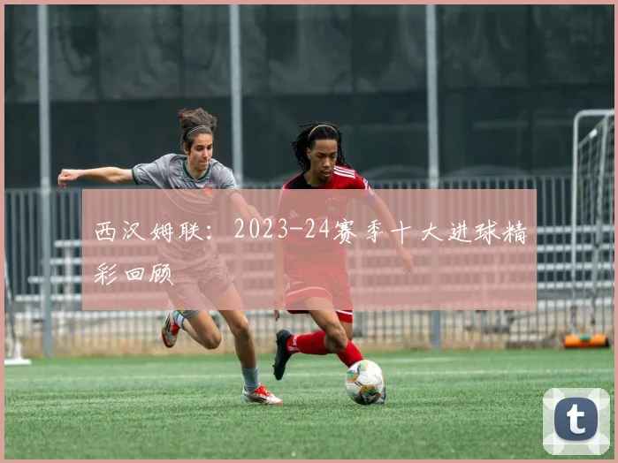 西汉姆联：2023-24赛季十大进球精彩回顾