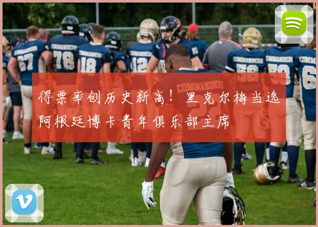 得票率创历史新高！里克尔梅当选阿根廷博卡青年俱乐部主席