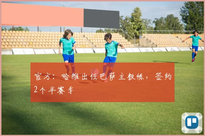 官方：哈维出任巴萨主教练，签约2个半赛季