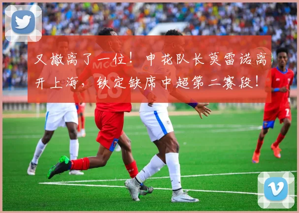 又撤离了一位！申花队长莫雷诺离开上海，铁定缺席中超第二赛段！