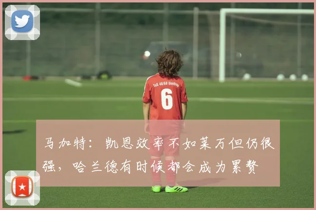马加特：凯恩效率不如莱万但仍很强，哈兰德有时候都会成为累赘