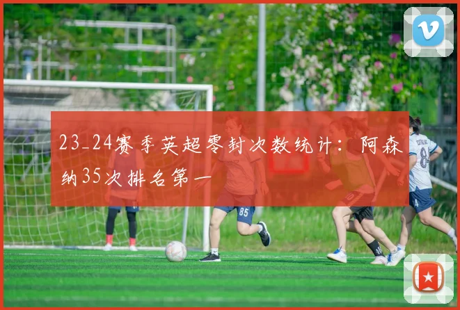 23_24赛季英超零封次数统计：阿森纳35次排名第一