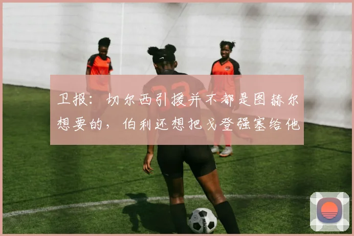 卫报：切尔西引援并不都是图赫尔想要的，伯利还想把戈登强塞给他