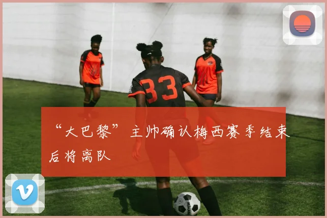“大巴黎”主帅确认梅西赛季结束后将离队