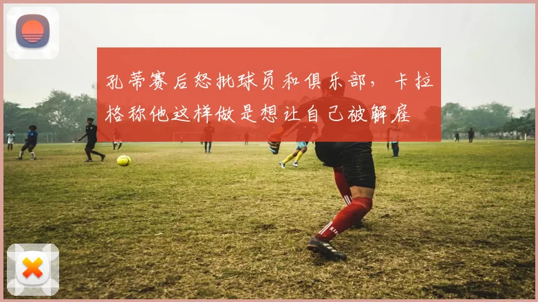 孔蒂赛后怒批球员和俱乐部，卡拉格称他这样做是想让自己被解雇
