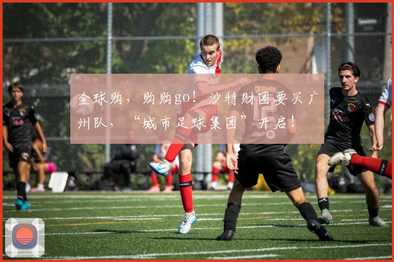 全球购，购购go！沙特财团要买广州队，“城市足球集团”开启！