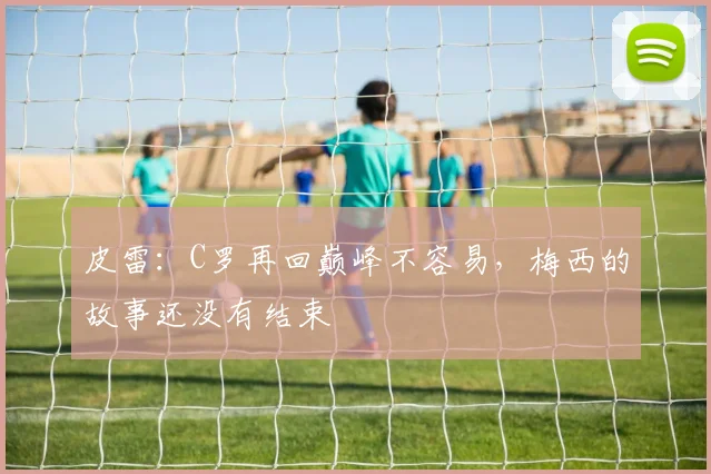 皮雷：C罗再回巅峰不容易，梅西的故事还没有结束