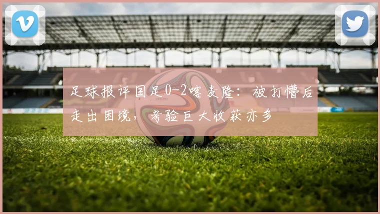 足球报评国足0-2喀麦隆：被打懵后走出困境，考验巨大收获亦多