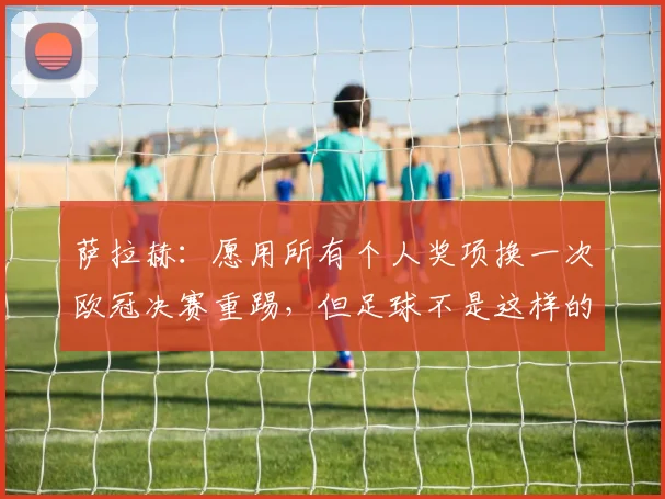 萨拉赫：愿用所有个人奖项换一次欧冠决赛重踢，但足球不是这样的