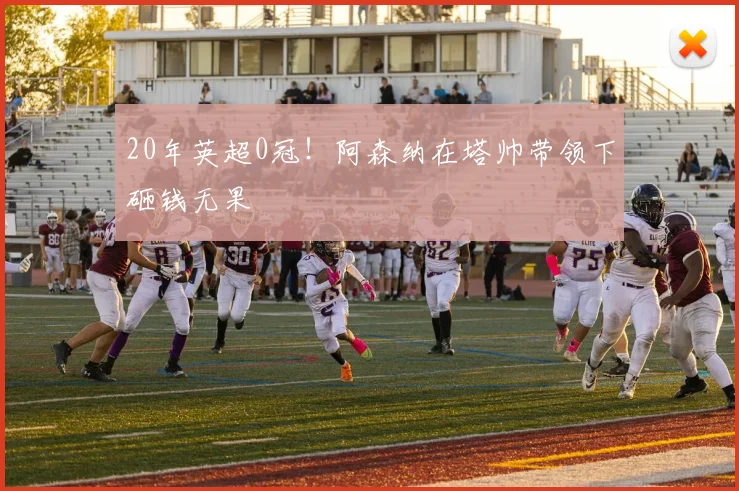 20年英超0冠！阿森纳在塔帅带领下砸钱无果