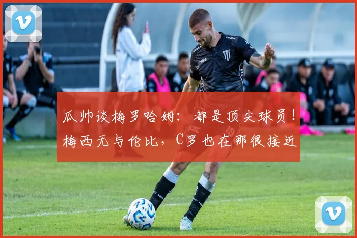 瓜帅谈梅罗哈姆：都是顶尖球员！梅西无与伦比，C罗也在那很接近