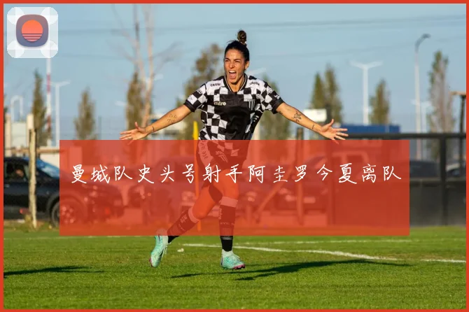 曼城队史头号射手阿圭罗今夏离队