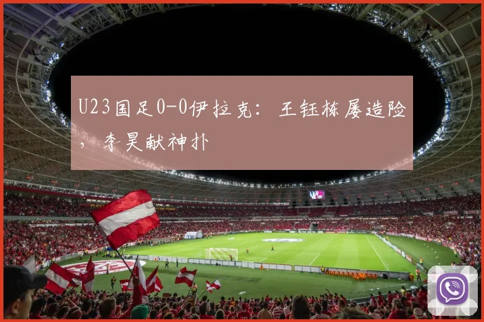 U23国足0-0伊拉克：王钰栋屡造险，李昊献神扑