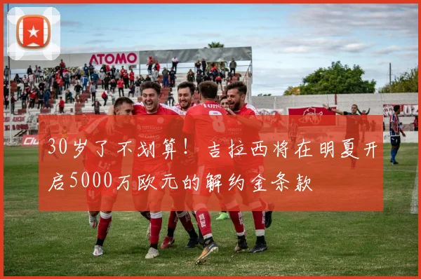 30岁了不划算！吉拉西将在明夏开启5000万欧元的解约金条款