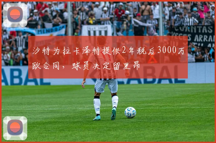 沙特为拉卡泽特提供2年税后3000万欧合同，球员决定留里昂