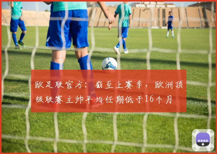 欧足联官方：截至上赛季，欧洲顶级联赛主帅平均任期低于16个月