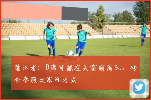 葡记者：B席可能在关窗前离队，转会参照坎塞洛方式