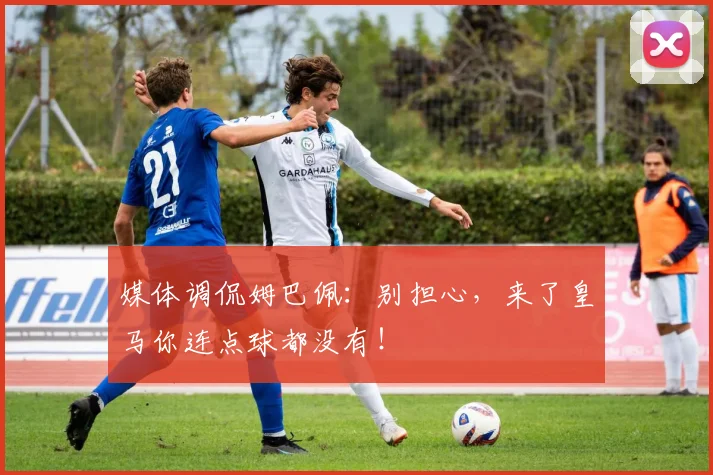 媒体调侃姆巴佩：别担心，来了皇马你连点球都没有！