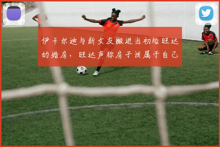 伊卡尔迪与新女友搬进当初给旺达的婚房，旺达声称房子该属于自己