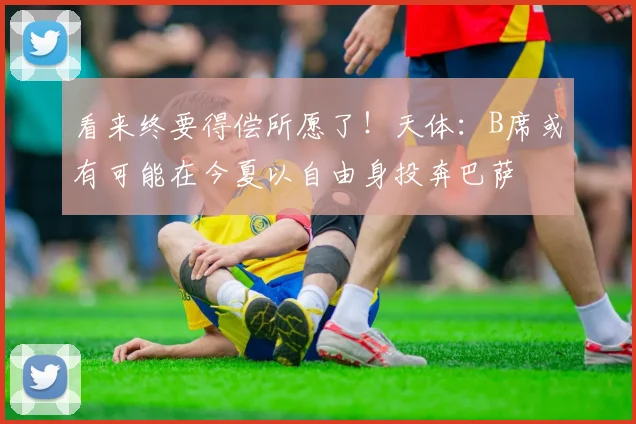 看来终要得偿所愿了！天体：B席或有可能在今夏以自由身投奔巴萨
