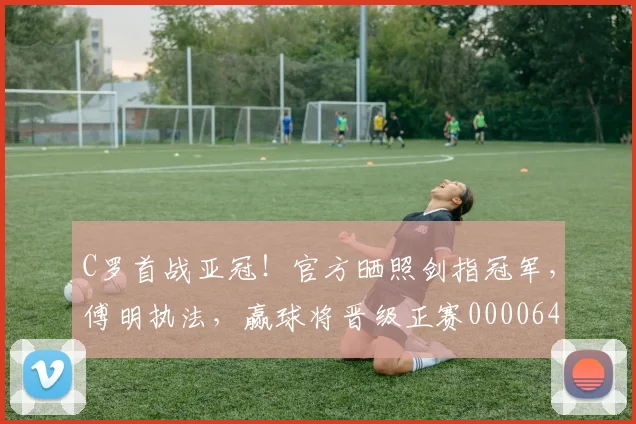 C罗首战亚冠！官方晒照剑指冠军，傅明执法，赢球将晋级正赛0000644