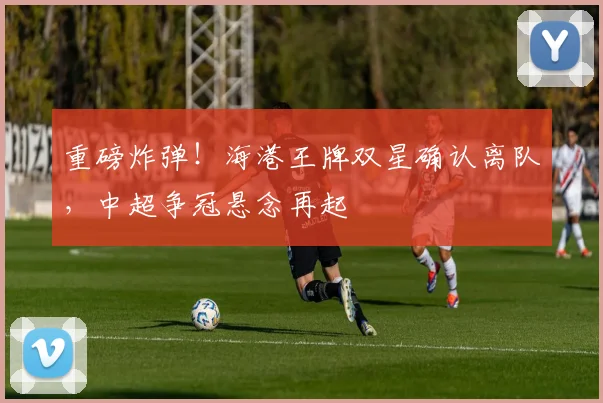 重磅炸弹！海港王牌双星确认离队，中超争冠悬念再起