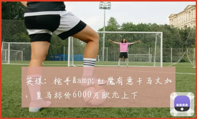 英媒：枪手&红魔有意卡马文加，皇马标价6000万欧元上下