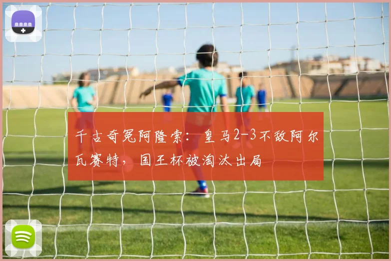 千古奇冤阿隆索：皇马2-3不敌阿尔瓦赛特，国王杯被淘汰出局