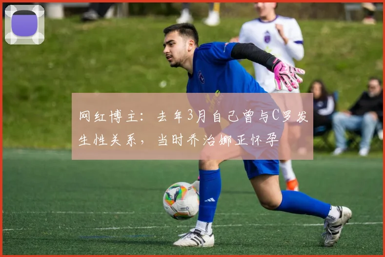 网红博主：去年3月自己曾与C罗发生性关系，当时乔治娜正怀孕