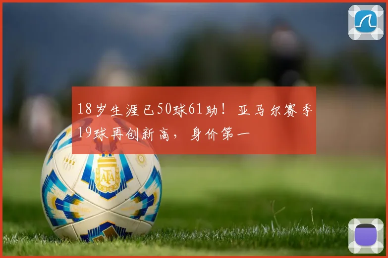 18岁生涯已50球61助！亚马尔赛季19球再创新高，身价第一