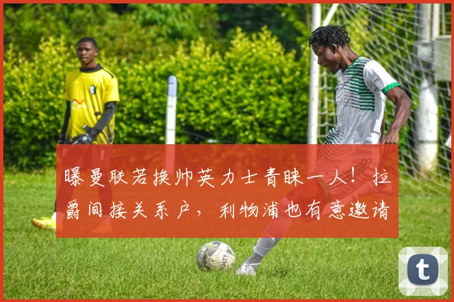 曝曼联若换帅英力士青睐一人！拉爵间接关系户，利物浦也有意邀请