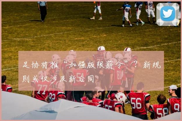 足协将推“加强版限薪令”？新规则或仅涉及新合同