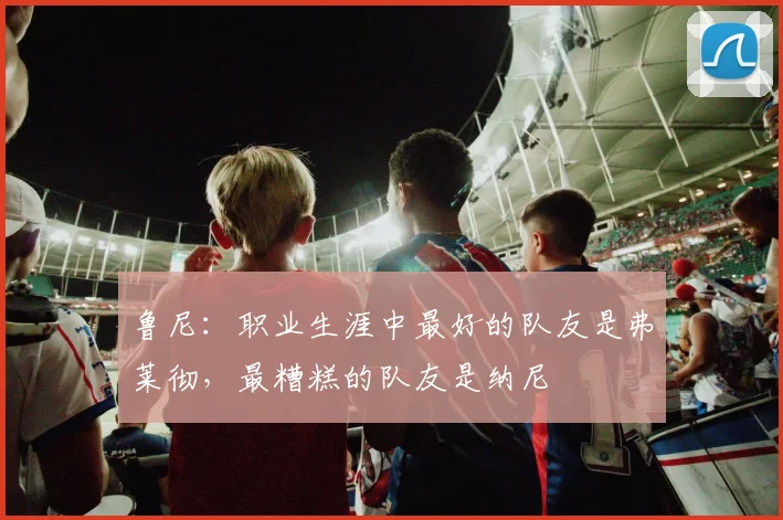 鲁尼：职业生涯中最好的队友是弗莱彻，最糟糕的队友是纳尼