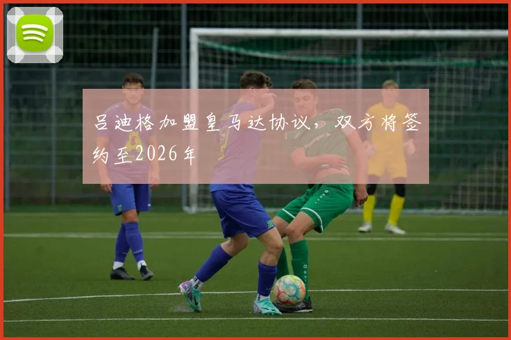 吕迪格加盟皇马达协议，双方将签约至2026年