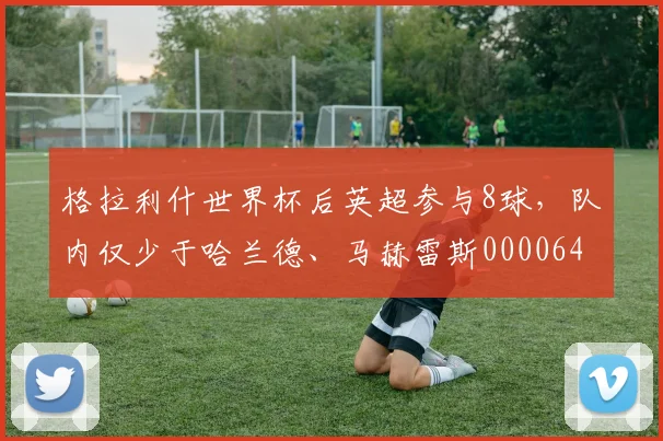 格拉利什世界杯后英超参与8球，队内仅少于哈兰德、马赫雷斯0000644