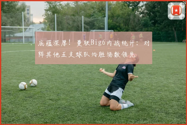 底蕴深厚！曼联Big6内战统计：对阵其他五支球队均胜场数领先