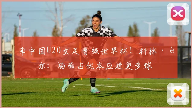 率中国U20女足晋级世界杯！科林·贝尔：场面占优本应进更多球