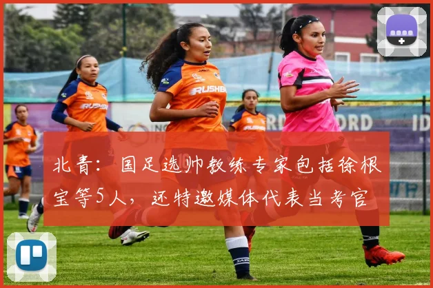 北青：国足选帅教练专家包括徐根宝等5人，还特邀媒体代表当考官
