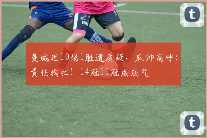 曼城近10场1胜遭质疑，瓜帅高呼：责任我扛！14冠11冠成底气