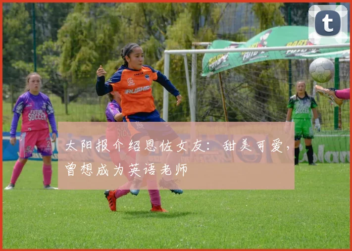 太阳报介绍恩佐女友：甜美可爱，曾想成为英语老师